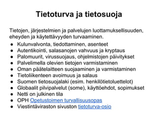Tietoturva ja tietosuoja
Tietojen, järjestelmien ja palvelujen luottamuksellisuuden,
eheyden ja käytettävyyden turvaaminen.
● Kulunvalvonta, tiedottaminen, asenteet
● Autentikointi, salasanojen vahvuus ja kryptaus
● Palomuurit, virussuojaus, ohjelmistojen päivitykset
● Palvelimella olevien tietojen varmistaminen
● Oman päätelaitteen suojaaminen ja varmistaminen
● Tietoliikenteen avoimuus ja salaus
● Suomen tietosuojalaki (esim. henkilötietoluettelot)
● Globaalit pilvipalvelut (some), käyttöehdot, sopimukset
● Netti on julkinen tila
● OPH Opetustoimen turvallisuusopas
● Viestintäviraston sivuston tietoturva-osio
 