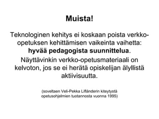 Muista!
Teknologinen kehitys ei koskaan poista verkko-
opetuksen kehittämisen vaikeinta vaihetta:
hyvää pedagogista suunnittelua.
Näyttävinkin verkko-opetusmateriaali on
kelvoton, jos se ei herätä opiskelijan älyllistä
aktiivisuutta.
(soveltaen Veli-Pekka Lifländerin kiteytystä
opetusohjelmien tuotannosta vuonna 1995)
 