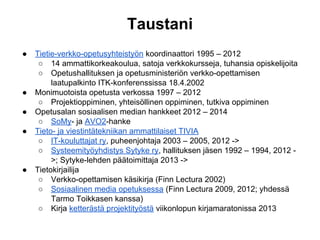 Taustani
● Tietie-verkko-opetusyhteistyön koordinaattori 1995 – 2012
○ 14 ammattikorkeakoulua, satoja verkkokursseja, tuhansia opiskelijoita
○ Opetushallituksen ja opetusministeriön verkko-opettamisen
laatupalkinto ITK-konferenssissa 18.4.2002
● Monimuotoista opetusta verkossa 1997 – 2012
○ Projektioppiminen, yhteisöllinen oppiminen, tutkiva oppiminen
● Opetusalan sosiaalisen median hankkeet 2012 – 2014
○ SoMy- ja AVO2-hanke
● Tieto- ja viestintätekniikan ammattilaiset TIVIA
○ IT-kouluttajat ry, puheenjohtaja 2003 – 2005, 2012 ->
○ Systeemityöyhdistys Sytyke ry, hallituksen jäsen 1992 – 1994, 2012 -
>; Sytyke-lehden päätoimittaja 2013 ->
● Tietokirjailija
○ Verkko-opettamisen käsikirja (Finn Lectura 2002)
○ Sosiaalinen media opetuksessa (Finn Lectura 2009, 2012; yhdessä
Tarmo Toikkasen kanssa)
○ Kirja ketterästä projektityöstä viikonlopun kirjamaratonissa 2013
 