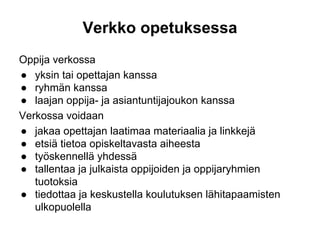 Verkko opetuksessa
Oppija verkossa
● yksin tai opettajan kanssa
● ryhmän kanssa
● laajan oppija- ja asiantuntijajoukon kanssa
Verkossa voidaan
● jakaa opettajan laatimaa materiaalia ja linkkejä
● etsiä tietoa opiskeltavasta aiheesta
● työskennellä yhdessä
● tallentaa ja julkaista oppijoiden ja oppijaryhmien
tuotoksia
● tiedottaa ja keskustella koulutuksen lähitapaamisten
ulkopuolella
 