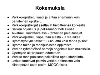 Kokemuksia
● Verkko-opiskelu vaatii ja antaa enemmän kuin
perinteinen opiskelu.
● Verkko-opiskelijat asettavat tavoitteensa korkealle.
● Selkeä ohjeistus ja pelisäännöt heti alussa.
● Aikataulu laadittava itse - tehtävien palautusajat.
● Verkko-opiskelu vapauttaa ajasta - ja vie aikaa!
● Ryhmätyöt yllättävät: “Luulin, että voin tehdä yksin!”
● Ryhmä tukee ja monipuolistaa oppimista.
● Verkon ryhmätöissä samoja ongelmia kuin muissakin.
● Opettajan aktiivisuutta odotetaan.
● Verkko monipuolistaa paikallista opetustarjotinta.
● Jotkut saattavat poimia verkko-opinnoista vain
kiinnostavat asiat (esim. MOOCeista).
 