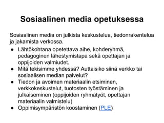 Sosiaalinen media opetuksessa
Sosiaalinen media on julkista keskustelua, tiedonrakentelua
ja jakamista verkossa.
● Lähtökohtana opetettava aihe, kohderyhmä,
pedagoginen lähestymistapa sekä opettajan ja
oppijoiden valmiudet.
● Mitä tekisimme yhdessä? Auttaisiko siinä verkko tai
sosiaalisen median palvelut?
● Tiedon ja avoimen materiaalin etsiminen,
verkkokeskustelut, tuotosten työstäminen ja
julkaiseminen (oppijoiden ryhmätyöt, opettajan
materiaalin valmistelu)
● Oppimisympäristön koostaminen (PLE)
 