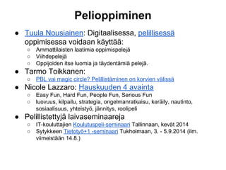 Pelioppiminen
● Tuula Nousiainen: Digitaalisessa, pelillisessä
oppimisessa voidaan käyttää:
○ Ammattilaisten laatimia oppimispelejä
○ Viihdepelejä
○ Oppijoiden itse luomia ja täydentämiä pelejä.
● Tarmo Toikkanen:
○ PBL vai magic circle? Pelillistäminen on korvien välissä
● Nicole Lazzaro: Hauskuuden 4 avainta
○ Easy Fun, Hard Fun, People Fun, Serious Fun
○ luovuus, kilpailu, strategia, ongelmanratkaisu, keräily, nautinto,
sosiaalisuus, yhteistyö, jännitys, roolipeli
● Pelillistettyjä laivaseminaareja
○ IT-kouluttajien Koulutuspeli-seminaari Tallinnaan, kevät 2014
○ Sytykkeen Tietotyö+1 -seminaari Tukholmaan, 3. - 5.9.2014 (ilm.
viimeistään 14.8.)
 
