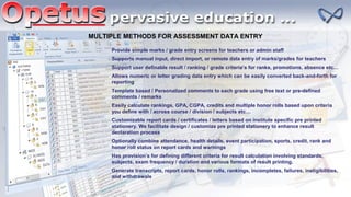 MULTIPLE METHODS FOR ASSESSMENT DATA ENTRY
Has provision’s for defining different criteria for result calculation involving standards,
subjects, exam frequency / duration and various formats of result printing.
Optionally combine attendance, health details, event participation, sports, credit, rank and
honor roll status on report cards and warnings
Generate transcripts, report cards, honor rolls, rankings, incompletes, failures, ineligibilities,
and withdrawals
Customizable report cards / certificates / letters based on institute specific pre printed
stationery. We facilitate design / customize pre printed stationery to enhance result
declaration process
Easily calculate rankings, GPA, CGPA, credits and multiple honor rolls based upon criteria
you define with / across course / division / subjects etc…
Template based / Personalized comments to each grade using free text or pre-defined
comments / remarks
Allows numeric or letter grading data entry which can be easily converted back-and-forth for
reporting
Support user definable result / ranking / grade criteria’s for ranks, promotions, absence etc…
Supports manual input, direct import, or remote data entry of marks/grades for teachers
Provide simple marks / grade entry screens for teachers or admin staff
 