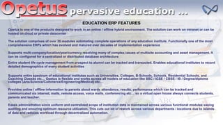 EDUCATION ERP FEATURES
Opetus is one of the products designed to work in an online / offline hybrid environment. The solution can work on intranet or can be
hosted on cloud or private datacenter
The solution comprises of over 20 modules automating complete operations of any education institute. Functionally one of the most
comprehensive ERPs which has evolved and matured over decades of implementation experience
Supports multi-company/location/year/currency resolving many of complex issues of multisite accounting and asset management. It
can be configured for a centralized or distributed database architecture
Entire student life cycle management from prospect to alumni can be tracked and transacted. Enables educational institutes to record
detailed demographics of every student activities
Supports entire spectrum of educational institutes such as Universities, Colleges, B-Schools, Schools, Residential Schools, and
Coaching Classes etc… Opetus is flexible and works across all models of education like SSC / ICSE / CBSE / IB / Degree/diploma
colleges (Arts/Science/Commerce/Engineering/Medical) etc…
Provides online / offline information to parents about wards attendance, results, performance which can be tracked and
communicated via internet, mails, remote access, voice mails, conferencing etc… so a virtual open house always connects students,
parents and teacher.
Eases administration since uniform and centralized scope of institution data is maintained across various functional modules easing
auditing and ensuring optimum resource utilization. This cuts out lot of rework across various departments / locations due to islands
of data and reduces workload through decentralized automation.
 