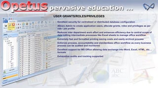 USER GRANTS/ROLES/PRIVILEGES
Excellent security for centralized or distributed database configuration
Allows Admin to create application users, allocate grants, roles and privileges as per
role / job profile
Reduces inter department work effort and enhances efficiency due to central scope of
data cutting intermediate processes like Excel sheets to manage office workflow
Extremely fast and formatted printing saving costs and easily archival process
Enforces process, accountability and standardizes office workflow as every business
process can be audited and monitored
Excellent support for MS Office allowing data exchange into Word, Excel, HTML, etc…
formats
Exhaustive audits and tracking supported
 