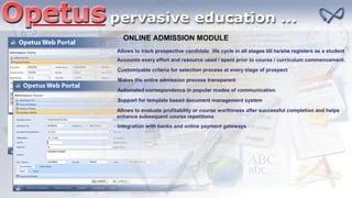 ONLINE ADMISSION MODULE
Accounts every effort and resource used / spent prior to course / curriculum commencement.
Customizable criteria for selection process at every stage of prospect
Makes the entire admission process transparent
Automated correspondence in popular modes of communication
Support for template based document management system
Allows to evaluate profitability or course worthiness after successful completion and helps
enhance subsequent course repetitions
Allows to track prospective candidate life cycle in all stages till he/she registers as a student
Integration with banks and online payment gateways
 