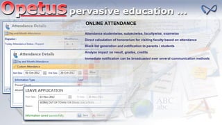 ONLINE ATTENDANCE
Attendance studentwise, subjectwise, facultywise, examwise
Direct calculation of honorarium for visiting faculty based on attendance
Black list generation and notification to parents / students
Analyze impact on result, grades, credits
Immediate notification can be broadcasted over several communication methods
 