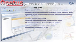 WEB OPAC
Supports exhaustive OPAC allowing user to search books with various criteria's
Allows search across any catalogued digital content which is similar to academic ‘Google’
Digital library can have event photographs, audio/video and other text based academic or
reference content
Allows user to track circulation history
Online claims and instant notification to claimee upon return of books
Allows search across libraries of various institutes and locations
Access to user specific private folders and shared space
Allows access to third party COTS via web
 