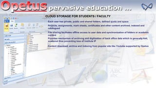 CLOUD STORAGE FOR STUDENTS / FACULTY
Each user has private, public and shared folders, defined quota and space
Projects, assignments, mark sheets, certificates and other content archived, indexed and
catalogued
File sharing facilitates offline access to user data and synchronization of folders or academic
content
Provides mechanism of archiving and digitization of back office data which is generally lost,
scattered thus preventing loss of institute IP
Content download, archive and indexing from popular site like Youtube supported by Opetus
 