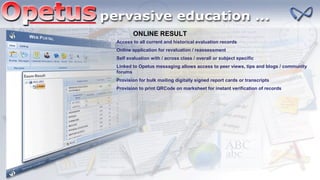 ONLINE RESULT
Access to all current and historical evaluation records
Online application for revaluation / reassessment
Self evaluation with / across class / overall or subject specific
Linked to Opetus messaging allows access to peer views, tips and blogs / community
forums
Provision for bulk mailing digitally signed report cards or transcripts
Provision to print QRCode on marksheet for instant verification of records
 