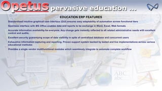 EDUCATION ERP FEATURES
Standardized intuitive graphical user interface (GUI) ensures easy adaptability of automation across functional tiers
Seamless interface with MS Office enables data and reports to be exchange in Word, Excel, Web formats
Accurate information availability for everyone. Any change gets instantly reflected to all related administrative needs with excellent
control and audits.
Exhaustive information capturing and reporting. Proven support system backed by tested and live implementations across various
educational institutes
Provides a single vendor multifunctional modules which seamlessly integrate to automate complete workflow
Excellent security guarantying scope of data visibility in spite of centralized database and concurrent users
 