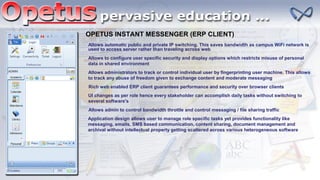 OPETUS INSTANT MESSENGER (ERP CLIENT)
Allows automatic public and private IP switching. This saves bandwidth as campus WiFi network is
used to access server rather than traveling across web
Allows to configure user specific security and display options which restricts misuse of personal
data in shared environment
Allows administrators to track or control individual user by fingerprinting user machine. This allows
to track any abuse of freedom given to exchange content and moderate messaging
Rich web enabled ERP client guarantees performance and security over browser clients
UI changes as per role hence every stakeholder can accomplish daily tasks without switching to
several software's
Allows admin to control bandwidth throttle and control messaging / file sharing traffic
Application design allows user to manage role specific tasks yet provides functionality like
messaging, emails, SMS based communication, content sharing, document management and
archival without intellectual property getting scattered across various heterogeneous software
 