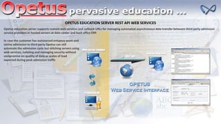 OPETUS EDUCATION SERVER REST API WEB SERVICES
Opetus education server supports custom web services and callback URLs for managing automated asynchronous data transfer between third party admission
service providers or hosted servers at data center and back office ERP.
In case the customer has outsourced entrance exam and
online admission to third party Opetus can still
automate the admission cycle but stitching servers using
web services, isolating and managing security without
compromise on quality of data or scales of load
expected during peak admission traffic
 