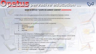 A single software which automates business process and workflow management of education institutes.
Comprises of 22 distinct functional modules which can used by large/small educational trusts, universities,
colleges, schools and other supplementary educational bodies
Current scope of presentation will use following modules of IIMS (partially/fully)
1. Admission
2. Student Management
3. Fees
4. Accounts
Admission process comprises of following stages (sub modules)
1. Defining pre requisites of admission for institute specific program offerings (statutory, institute specific
as per legacy processes)
2. Making available various modes of data collection (online, offline, stage-forward, bulk import)
3. Back office ETLC process, filtering for 1st merit list
4. Translation of eligibility criteria into admission rubrics (if needed)
5. Payment collection and realization
6. Confirmation of PROSPECT -> APPLICANT
7. Automated document verification and eligibility criteria’s for securing admission
8. Confirmation of APPLICANT -> STUDENT
WHAT IS OPETUS ? SCOPE IN CURRENT CONTEXT (ADMISSION)
 