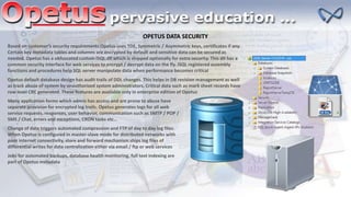 OPETUS DATA SECURITY
Based on customer’s security requirements Opetus uses TDE, Symmetric / Asymmetric keys, certificates if any.
Certain key metadata tables and columns are encrypted by default and sensitive data can be secured as
needed. Opetus has a obfuscated custom ISQL.dll which is shipped optionally for extra security. This dll has a
common security interface for web services to encrypt / decrypt data on the fly. ISQL registered assembly
functions and procedures help SQL server manipulate data when performance becomes critical
Opetus default database design has audit trails of DDL changes. This helps in DB revision management as well
as track abuse of system by unauthorized system administrators. Critical data such as mark sheet records have
row level CRC generated. These features are available only in enterprise edition of Opetus
Many application forms which admin has access and are prone to abuse have
separate provision for encrypted log trails. Opetus generates logs for all web
service requests, responses, user behavior, communication such as SMTP / POP /
SMS / Chat, errors and exceptions, CRON tasks etc…
Change of date triggers automated compression and FTP of day to day log files.
When Opetus is configured in master-slave mode for distributed networks with
poor internet connectivity, store and forward mechanism ships log files of
differential writes for data centralization either via email / ftp or web services
Jobs for automated backups, database health monitoring, full text indexing are
part of Opetus metadata
 