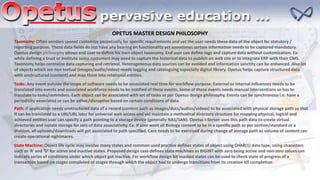 Path: If application needs unstructured data of a record (content such as images/docs/audios/videos) to be associated with physical storage path so that
it can be translated to a URI/URL later for universal web access and yet maintain a methodical directory structure for mapping physical, logical and
achieved entities user can specify a path pointing to a storage device (generally NAS/SAN). Opetus I-Server uses this path data to create virtual
directories and isolate storage for sets of data associativity. Ex: If user want all Biology content to be in a specific path as per section/standard or a
division, all uploads/downloads will get associated to path specified. Care needs to be exercised during change of storage path as volume of content can
create operational nightmares.
Tasks: Any event outside the scope of software needs to be associated real time for workflow purpose. External or internal influences needs to be
translated into events and associated workforce needs to be notified of these events. Some of these events needs manual interventions so has to
translate to tasks/reminders. Each object can be associated with set of tasks as per Opetus design philosophy. Events can be synchronous i.e. have a
periodicity associated or can be adhoc/disruptive based on certain conditions of data.
Taxonomy: Often vendors cannot customize perpetually for specific requirements and yet the user needs these data of the object for statutory /
reporting purpose. These data fields do not have any bearing on functionality yet sometimes certain information needs to be captured mandatory.
Opetus design philosophy allows end user to define his own object taxonomy. End user can define tags and capture data without customization. Ex:
while defining a trust or institute some customers may need to capture the historical data to publish on web site or to integrate ERP with their CMS.
Taxonomy helps centralize data capturing and retrieval. Heterogeneous data sources can be avoided and information sanctity can be enhanced. Also lot
of objects which are non textual (images/audio/video) needs tagging and cataloguing especially digital library. Opetus helps capture structured data
with unstructured (content) and map them into relational entities.
OPETUS MASTER DESIGN PHILOSOPHY
State Machine: Object life cycle may involve many states and common used practice defines states of object using CHAR(1) data type, using characters
such as ‘A’ and ‘D’ for active and inactive states. Proposed design case defines state machines as BIGINT with zero being active and non-zero values can
indicate series of conditions under which object got inactive. For workflow design bit masked states can be used to check state of progress of a
transaction based on stages completed or stages through which the object had to undergo transitions from its creation till completion
 