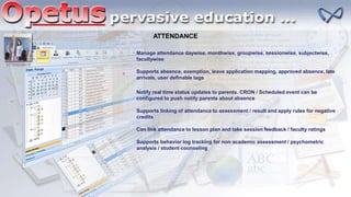 ATTENDANCE
Manage attendance daywise, monthwise, groupwise, sessionwise, subjectwise,
facultywise
Supports absence, exemption, leave application mapping, approved absence, late
arrivals, user definable tags
Notify real time status updates to parents. CRON / Scheduled event can be
configured to push notify parents about absence
Supports linking of attendance to assessment / result and apply rules for negative
credits
Can link attendance to lesson plan and take session feedback / faculty ratings
Supports behavior log tracking for non academic assessment / psychometric
analysis / student counseling
ATTENDANCE
 