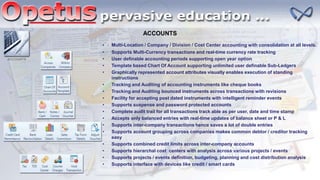 ACCOUNTS
ACCOUNTS
• Multi-Location / Company / Division / Cost Center accounting with consolidation at all levels.
• Supports Multi-Currency transactions and real-time currency rate tracking
• User definable accounting periods supporting open year option
• Template based Chart Of Account supporting unlimited user definable Sub-Ledgers
• Graphically represented account attributes visually enables execution of standing
instructions
• Tracking and Auditing of accounting instruments like cheque books
• Tracking and Auditing bounced instruments across transactions with revisions
• Facility for accepting post dated instruments with intelligent reminder events
• Supports suspense and password protected accounts
• Complete audit trail for all transactions track able as per user, date and time stamp
• Accepts only balanced entries with real-time updates of balance sheet or P & L
• Supports inter-company transactions hence saves a lot of double entries
• Supports account grouping across companies makes common debtor / creditor tracking
easy
• Supports combined credit limits across inter-company accounts
• Supports hierarchal cost centers with analysis across various projects / events
• Supports projects / events definition, budgeting, planning and cost distribution analysis
• Supports interface with devices like credit / smart cards
 
