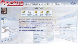 BUS / FLEET
BUS/FLEET
Manage and maintain your fleet of vehicles with timely alerts for
servicing and licence renewals.
Define route master as per the geography of the school location
Set pickup point as per the defined route and popular landmarks
near the resident of the student.
Also effectively manage the P&L of your fleet
 