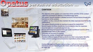 CANTEEN
CANTEEN
• The objective of the system is to automate all the activities of the canteen
right from purchases to delivery of food/beverage items.
• The system should maintain a detailed account of all provisions bought and
food served at the canteen.
• In addition to this, it should also maintain the daily expenses incurred by the
staff/student .
• The system should provide an interface to payroll for deductions.
• Several inquiry facilities should also be provided to view the expenses
incurred/ planned menus/cash payment etc.
• Secure and Integrated payment through Credit Card/Smart Card for all the
(food/beverage) items in the canteen
• Eliminate the process of coupons
• Reduce the number of small cash transactions
• Monitors different types of food products and their consumption Benefits
• Helps prevent wastage and unnecessary expenditure at the Canteen
• Canteen Management System also provides a self service kiosk module
wherein a user can himself go to the kiosk, select his order and generate
an order slip.
 