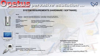 Client
• Minimum I3 based machine with 2Gb RAM and 100 GB HDD, 1Gbps NIC.
• Optimum I5 based machine with 4Gb RAM, 250Gb HDD, 1Gbps NIC.
• Client : Windows 7 64 bit onwards
SYSTEM REQUIREMENTS (HARDWARE / SOFTWARE)
Server
• Minimum : Dual CPU Dual Core XEON server, 16 GB RAM, 512Gb HDD with RAID 5.
• Optimum : Dual CPU Hexa Core XEON server, 32 GB RAM, 1Tb HDD with RAID 5/10.
Minimum
Server Operating System : Windows 2008R2/2012 Server onwards
Database Server : SQL 2008 R2 Server onwards (Enterprise Edition)
Client : Windows XP / Windows 7
Optimum
Server Operating System : Windows 2012 Server onwards
Database Server : SQL 2012 Server onwards (Enterprise Edition)
Mail Server : Microsoft Exchange Or Equivalent
Networking
Minimum Structured Cabling CAT6 onwards
Optimum CAT6 / 7 with 1Gbps switch
NIC At least 100 Mbps (client) and 4Gbps onwards (server)
Complete Implementation
• 1 Production Server
• 1 Development / backup Server
• 1 Web Server (with at least 2 public IP’s)
• 1 Mail Server
• 1 8T / 16T NAS
• Backup device supporting atleast 1Tb
 