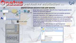 OPETUS SERVER ARCHITECTURE (ERP SERVER)
Server web service stack WCF / Web API driven. Supports generic service
interface for third party integration
Tested exhaustively for high concurrent load and scalability operations
Automated diagnostics, error logging and audit provision
Multiple server functionality stitched for easy deployment and configuration
Supports centralized or decentralized database for multi-site operations
Highly secure, support wide variety of configurable security algorithms for
over the wire security
Can be configured with active directory for user management
Support push and pull notifications for bulk emails, sms or messaging
 