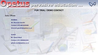 FOR TRIAL / DEMO CONTACT
India Offices:
MUMBAI
Mr. Bhavesh Gandhi
Contact (+91) 9819365466
bhavesh.gandhi@opetus.co.in
SURAT
Mr. Gitesh Modi
Contact (+91) 9898883050
gitesh.modi@opetus.co.in
 