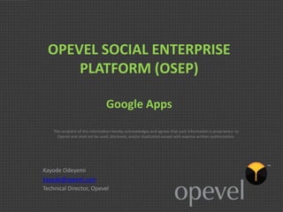 OPEVEL SOCIAL ENTERPRISE
     PLATFORM (OSEP)

                                 Google Apps
    The recipient of this information hereby acknowledges and agrees that such information is proprietary to
      Opevel and shall not be used, disclosed, and/or duplicated except with express written authorization.




Kayode Odeyemi
kayode@opevel.com
Technical Director, Opevel
 