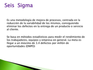 Seis Sigma 
Es una metodología de mejora de procesos, centrada en la 
reducción de la variabilidad de los mismos, consiguiendo 
eliminar los defectos en la entrega de un producto o servicio 
al cliente. 
Se basa en métodos estadísticos para medir el rendimiento de 
los trabajadores, equipos y empresa en general. La meta es 
llegar a un máximo de 3.4 defectos por millón de 
oportunidades (DMPO) 
 