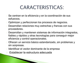 Se centran en la eficiencia y en la coordinación de sus 
esfuerzos. 
Optimizan y perfeccionan los procesos de negocios. 
Desarrollan relaciones muy estrechas y francas con sus 
proveedores. 
Desarrollan y mantienen sistemas de información integrados, 
fiables y rápidos y otras tecnologías para conseguir mejor 
eficiencia y control operacionales. 
Ofrecen un servicio básico estandarizado, sin problemas y 
sin sorpresas. 
Identificar el vector dominante de la empresa 
Establecer la estructura adecuada 
 