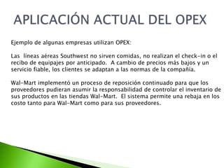 Ejemplo de algunas empresas utilizan OPEX: 
Las líneas aéreas Southwest no sirven comidas, no realizan el check-in o el 
recibo de equipajes por anticipado. A cambio de precios más bajos y un 
servicio fiable, los clientes se adaptan a las normas de la compañía. 
Wal-Mart implementó un proceso de reposición continuado para que los 
proveedores pudieran asumir la responsabilidad de controlar el inventario de 
sus productos en las tiendas Wal-Mart. El sistema permite una rebaja en los 
costo tanto para Wal-Mart como para sus proveedores. 
 