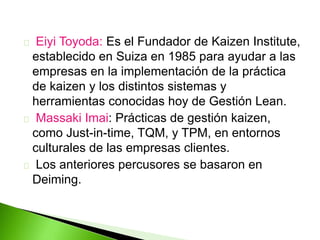 Eiyi Toyoda: Es el Fundador de Kaizen Institute, 
establecido en Suiza en 1985 para ayudar a las 
empresas en la implementación de la práctica 
de kaizen y los distintos sistemas y 
herramientas conocidas hoy de Gestión Lean. 
Massaki Imai: Prácticas de gestión kaizen, 
como Just-in-time, TQM, y TPM, en entornos 
culturales de las empresas clientes. 
Los anteriores percusores se basaron en 
Deiming. 
 