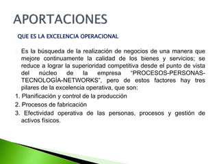 QUE ES LA EXCELENCIA OPERACIONAL 
Es la búsqueda de la realización de negocios de una manera que 
mejore continuamente la calidad de los bienes y servicios; se 
reduce a lograr la superioridad competitiva desde el punto de vista 
del núcleo de la empresa “PROCESOS-PERSONAS-TECNOLOGÍA- 
NETWORKS”, pero de estos factores hay tres 
pilares de la excelencia operativa, que son: 
1. Planificación y control de la producción 
2. Procesos de fabricación 
3. Efectividad operativa de las personas, procesos y gestión de 
activos físicos. 
 