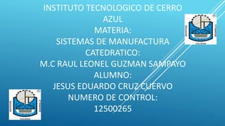 INSTITUTO TECNOLOGICO DE CERRO
AZUL
MATERIA:
SISTEMAS DE MANUFACTURA
CATEDRATICO:
M.C RAUL LEONEL GUZMAN SAMPAYO
ALUMNO:
JESUS EDUARDO CRUZ CUERVO
NUMERO DE CONTROL:
12500265
 