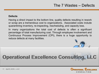 11 April 9, 2016 – v 4.0 OPERATIONAL EXCELLENCE
C O N S U L T I N G
The 7 Wastes – Defects
Defects
Having a direct impact to the bottom line, quality defects resulting in rework
or scrap are a tremendous cost to organizations. Associated costs include
quarantining inventory, re-inspecting, rescheduling, and capacity loss.
In many organizations the total cost of defects is often a significant
percentage of total manufacturing cost. Through employee involvement and
Continuous Process Improvement (CPI), there is a huge opportunity to
reduce defects at many facilities.
 