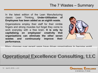 12 April 9, 2016 – v 4.0 OPERATIONAL EXCELLENCE
C O N S U L T I N G
The 7 Wastes – Summary
In the latest edition of the Lean Manufacturing
classic Lean Thinking, Under-Utilization of
Employees has been added as an eighth waste.
Organizations employ their staff for their nimble
fingers and strong muscles but forget they come to
work everyday with a free brain. It is only by
capitalizing on employees' creativity that
organizations can eliminate the other seven
wastes and continuously improve their
performance.
Many changes over recent years have driven organizations to become world
class organizations or Lean Enterprises. The first step in achieving that goal is
to identify and attack the seven wastes. As Toyota and other world-class
organizations have come to realize, Customers will pay for value added
work, but never for waste.
 