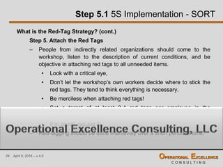 29 April 9, 2016 – v 4.0 OPERATIONAL EXCELLENCE
C O N S U L T I N G
Step 5.1 5S Implementation - SORT
What is the Red-Tag Strategy? (cont.)
Step 5. Attach the Red Tags
– People from indirectly related organizations should come to the
workshop, listen to the description of current conditions, and be
objective in attaching red tags to all unneeded items.
• Look with a critical eye,
• Don’t let the workshop’s own workers decide where to stick the
red tags. They tend to think everything is necessary.
• Be merciless when attaching red tags!
• Set a target of at least 3-4 red tags per employee in the
organization
• If in doubt, red-tag it!
– Red-tagging should be done intensively over a short period of time.
 