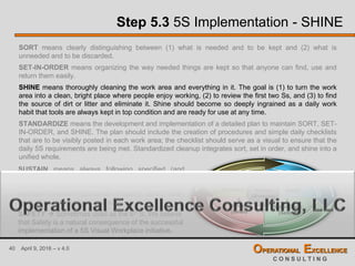 40 April 9, 2016 – v 4.0 OPERATIONAL EXCELLENCE
C O N S U L T I N G
Step 5.3 5S Implementation - SHINE
SORT means clearly distinguishing between (1) what is needed and to be kept and (2) what is
unneeded and to be discarded.
SET-IN-ORDER means organizing the way needed things are kept so that anyone can find, use and
return them easily.
SHINE means thoroughly cleaning the work area and everything in it. The goal is (1) to turn the work
area into a clean, bright place where people enjoy working, (2) to review the first two Ss, and (3) to find
the source of dirt or litter and eliminate it. Shine should become so deeply ingrained as a daily work
habit that tools are always kept in top condition and are ready for use at any time.
STANDARDIZE means the development and implementation of a detailed plan to maintain SORT, SET-
IN-ORDER, and SHINE. The plan should include the creation of procedures and simple daily checklists
that are to be visibly posted in each work area; the checklist should serve as a visual to ensure that the
daily 5S requirements are being met. Standardized cleanup integrates sort, set in order, and shine into a
unified whole.
1.
Sort
(Seiri)
2.
Set-in-Order
(Seiton)
3.
Shine
(Seiso)
4.
Standardize
(Seiketsu)
5.
Sustain
(Shitsuke)
SUSTAIN means always following specified (and
standardized) procedures. Sustain requires self-
discipline. Without discipline, it is impossible to
maintain consistent standards of quality, safety, clean
production, and process operation.
SAFETY  Sometimes used as the 6th S. We believe
that Safety is a natural consequence of the successful
implementation of a 5S Visual Workplace initiative.
 