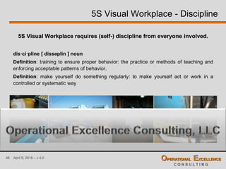 48 April 9, 2016 – v 4.0 OPERATIONAL EXCELLENCE
C O N S U L T I N G
5S Visual Workplace requires (self-) discipline from everyone involved.
dis·ci·pline [ díssəplin ] noun
Definition: training to ensure proper behavior: the practice or methods of teaching and
enforcing acceptable patterns of behavior.
Definition: make yourself do something regularly: to make yourself act or work in a
controlled or systematic way
5S Visual Workplace - Discipline
 