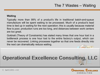 5 April 9, 2016 – v 4.0 OPERATIONAL EXCELLENCE
C O N S U L T I N G
The 7 Wastes – Waiting
Waiting
Typically more than 99% of a product's life in traditional batch-and-queue
manufacture will be spent waiting to be processed. Much of a product’s lead
time is tied up in waiting for the next operation; this is usually because material
flow is poor, production runs are too long, and distances between work centers
are too great.
Goldratt (Theory of Constraints) has stated many times that one hour lost in a
bottleneck process is one hour lost to the entire factory’s output, which can
never be recovered. Linking processes together so that one feeds directly into
the next can dramatically reduce waiting.
 
