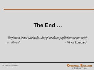 50 April 9, 2016 – v 4.0 OPERATIONAL EXCELLENCE
C O N S U L T I N G
The End …
“Perfection is not attainable, but if we chase perfection we can catch
excellence.” - Vince Lombardi
 