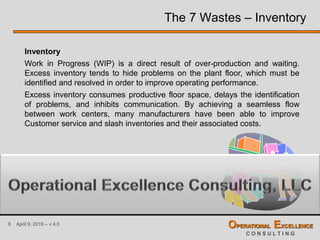 6 April 9, 2016 – v 4.0 OPERATIONAL EXCELLENCE
C O N S U L T I N G
The 7 Wastes – Inventory
Inventory
Work in Progress (WIP) is a direct result of over-production and waiting.
Excess inventory tends to hide problems on the plant floor, which must be
identified and resolved in order to improve operating performance.
Excess inventory consumes productive floor space, delays the identification
of problems, and inhibits communication. By achieving a seamless flow
between work centers, many manufacturers have been able to improve
Customer service and slash inventories and their associated costs.
 