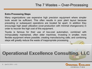 8 April 9, 2016 – v 4.0 OPERATIONAL EXCELLENCE
C O N S U L T I N G
The 7 Wastes – Over-Processing
Extra Processing Steps
Many organizations use expensive high precision equipment where simpler
tools would be sufficient. This often results in poor plant layout because
preceding or subsequent operations are located far apart. In addition they
encourage high asset utilization (over-production with minimal changeovers) in
order to recover the high cost of this equipment.
Toyota is famous for their use of low-cost automation, combined with
immaculately maintained, often older machines. Investing in smaller, more
flexible equipment where possible; creating manufacturing cells; and combining
steps will greatly reduce the waste of inappropriate processing.
 