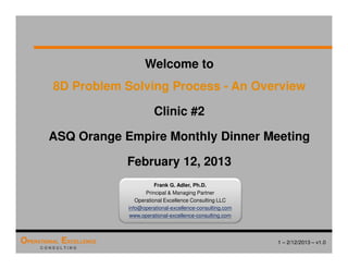 1 – 2/12/2013 – v1.0
OPERATIONAL EXCELLENCE
C O N S U L T I N G
Welcome to
8D Problem Solving Process - An Overview
Clinic #2
ASQ Orange Empire Monthly Dinner Meeting
February 12, 2013
Frank G. Adler, Ph.D.
Principal & Managing Partner
Operational Excellence Consulting LLC
info@operational-excellence-consulting.com
www.operational-excellence-consulting.com
 