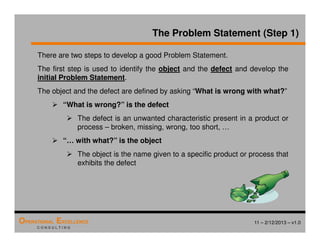 11 – 2/12/2013 – v1.0
OPERATIONAL EXCELLENCE
C O N S U L T I N G
There are two steps to develop a good Problem Statement.
The first step is used to identify the object and the defect and develop the
initial Problem Statement.
The object and the defect are defined by asking “What is wrong with what?”
 “What is wrong?” is the defect
 The defect is an unwanted characteristic present in a product or
process – broken, missing, wrong, too short, …
 “… with what?” is the object
 The object is the name given to a specific product or process that
exhibits the defect
The Problem Statement (Step 1)
 