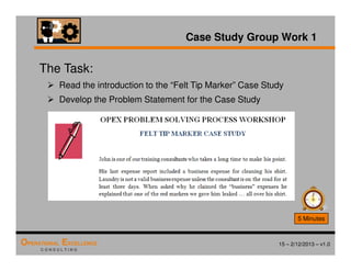 15 – 2/12/2013 – v1.0
OPERATIONAL EXCELLENCE
C O N S U L T I N G
Case Study Group Work 1
The Task:
 Read the introduction to the “Felt Tip Marker” Case Study
 Develop the Problem Statement for the Case Study
5 Minutes
 