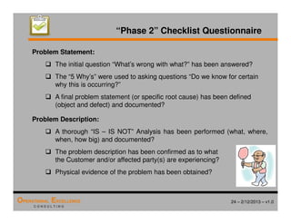 24 – 2/12/2013 – v1.0
OPERATIONAL EXCELLENCE
C O N S U L T I N G
Problem Statement:
 The initial question “What’s wrong with what?” has been answered?
 The “5 Why’s” were used to asking questions “Do we know for certain
why this is occurring?”
 A final problem statement (or specific root cause) has been defined
(object and defect) and documented?
Problem Description:
 A thorough “IS – IS NOT” Analysis has been performed (what, where,
when, how big) and documented?
 The problem description has been confirmed as to what
the Customer and/or affected party(s) are experiencing?
 Physical evidence of the problem has been obtained?
“Phase 2” Checklist Questionnaire
 