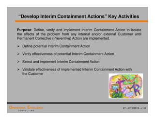 27 – 2/12/2013 – v1.0
OPERATIONAL EXCELLENCE
C O N S U L T I N G
“Develop Interim Containment Actions” Key Activities
Purpose: Define, verify and implement Interim Containment Action to isolate
the effects of the problem from any internal and/or external Customer until
Permanent Corrective (Preventive) Action are implemented.
 Define potential Interim Containment Action
 Verify effectiveness of potential Interim Containment Action
 Select and implement Interim Containment Action
 Validate effectiveness of implemented Interim Containment Action with
the Customer
 