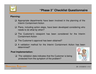28 – 2/12/2013 – v1.0
OPERATIONAL EXCELLENCE
C O N S U L T I N G
“Phase 3” Checklist Questionnaire
Planning:
 Appropriate departments have been involved in the planning of the
Interim Containment Action
 Plans, including action steps, have been developed considering who
needs to do what by when?
 The Customer’s viewpoint has been considered for the Interim
Containment Action
 The Customer’s approval has been obtained?
 A validation method for the Interim Containment Action has been
determined?
Post Implementation:
 The validation data indicates that the Customer is being
protected from the symptom of the problem?
 